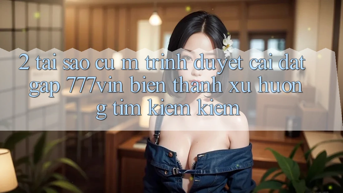 2. Tại Sao Cụ M Trình Duyệt “Cài đặt Gấp 777vin” Biến thành Xu Hướng Tìm kiếm Kiếm?