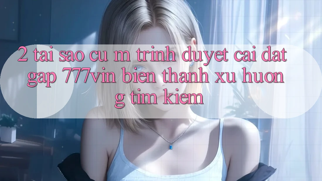 2. Tại Sao Cụ M Trình Duyệt “Cài đặt Gấp 777vin” Biến thành Xu Hướng Tìm Kiếm?
