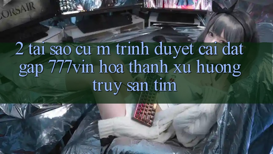 2. Tại Sao Cụ M Trình Duyệt “Cài đặt Gấp 777vin” Hóa thành Xu Hướng Truy săn tìm?