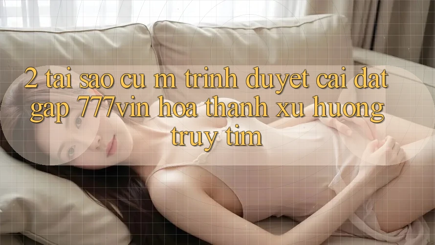 2. Tại Sao Cụ M Trình Duyệt “Cài đặt Gấp 777vin” Hóa thành Xu Hướng Truy tìm?