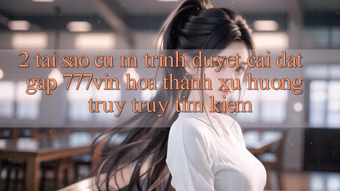 2. Tại Sao Cụ M Trình Duyệt “Cài đặt Gấp 777vin” Hóa thành Xu Hướng Truy truy tìm Kiếm?