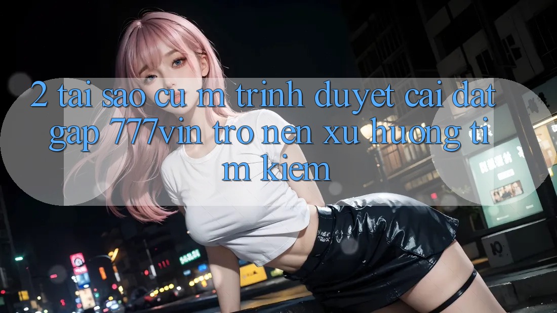2. Tại Sao Cụ M Trình Duyệt “Cài đặt Gấp 777vin” Trở nên Xu Hướng Tìm Kiếm?