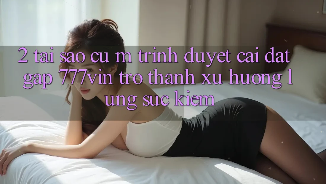 2. Tại Sao Cụ M Trình Duyệt “Cài đặt Gấp 777vin” Trở Thành Xu Hướng Lùng sục Kiếm?