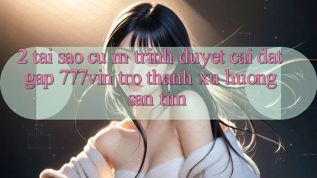 2. Tại Sao Cụ M Trình Duyệt “Cài đặt Gấp 777vin” Trở Thành Xu Hướng Săn tìm?