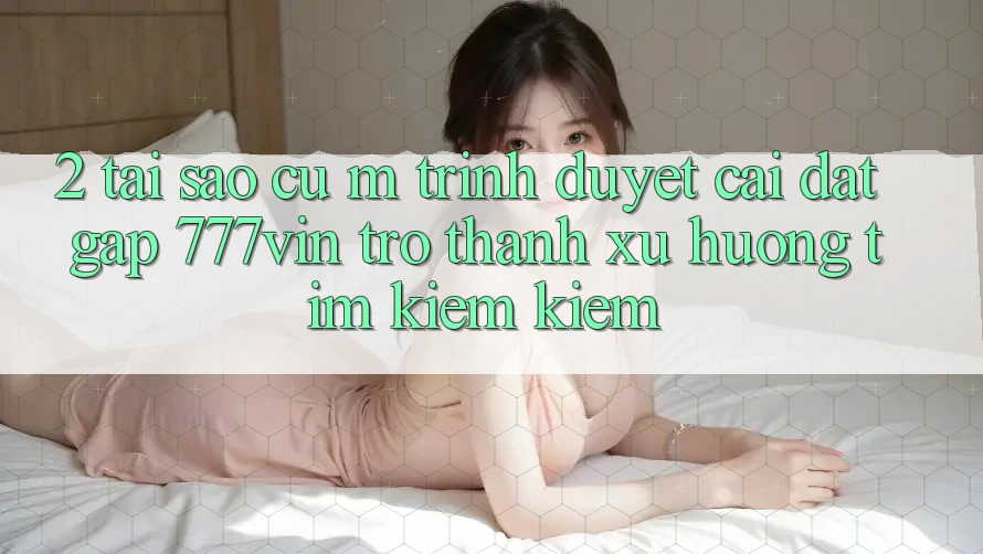 2. Tại Sao Cụ M Trình Duyệt “Cài đặt Gấp 777vin” Trở Thành Xu Hướng Tìm kiếm Kiếm?