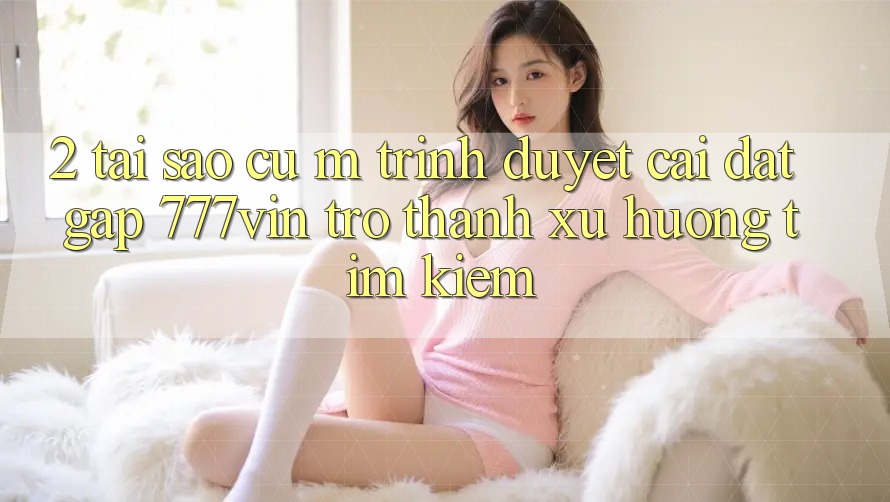 2. Tại Sao Cụ M Trình Duyệt “Cài đặt Gấp 777vin” Trở Thành Xu Hướng Tìm Kiếm?