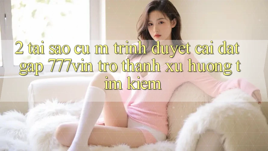 2. Tại Sao Cụ M Trình Duyệt “Cài đặt Gấp 777vin” Trở thành Xu Hướng Tìm Kiếm?