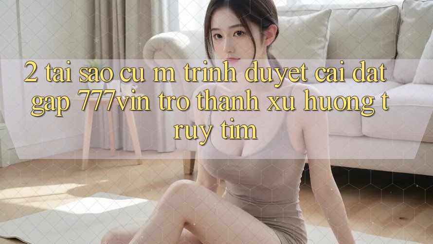 2. Tại Sao Cụ M Trình Duyệt “Cài đặt Gấp 777vin” Trở Thành Xu Hướng Truy tìm?