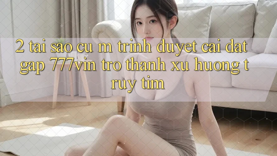 2. Tại Sao Cụ M Trình Duyệt “Cài đặt Gấp 777vin” Trở Thành Xu Hướng Truy tìm?