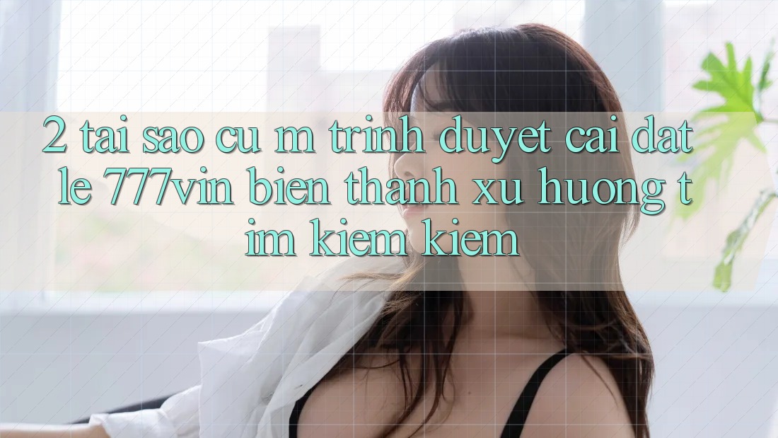 2. Tại Sao Cụ M Trình Duyệt “Cài đặt Lẹ 777vin” Biến thành Xu Hướng Tìm kiếm Kiếm?