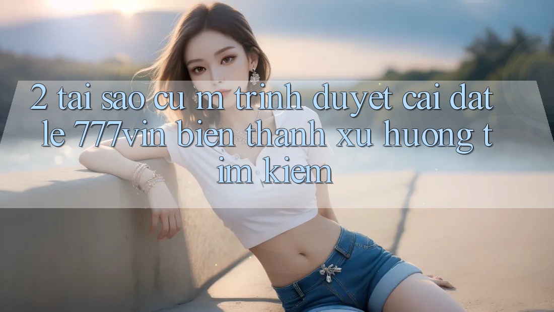 2. Tại Sao Cụ M Trình Duyệt “Cài đặt Lẹ 777vin” Biến thành Xu Hướng Tìm kiếm?