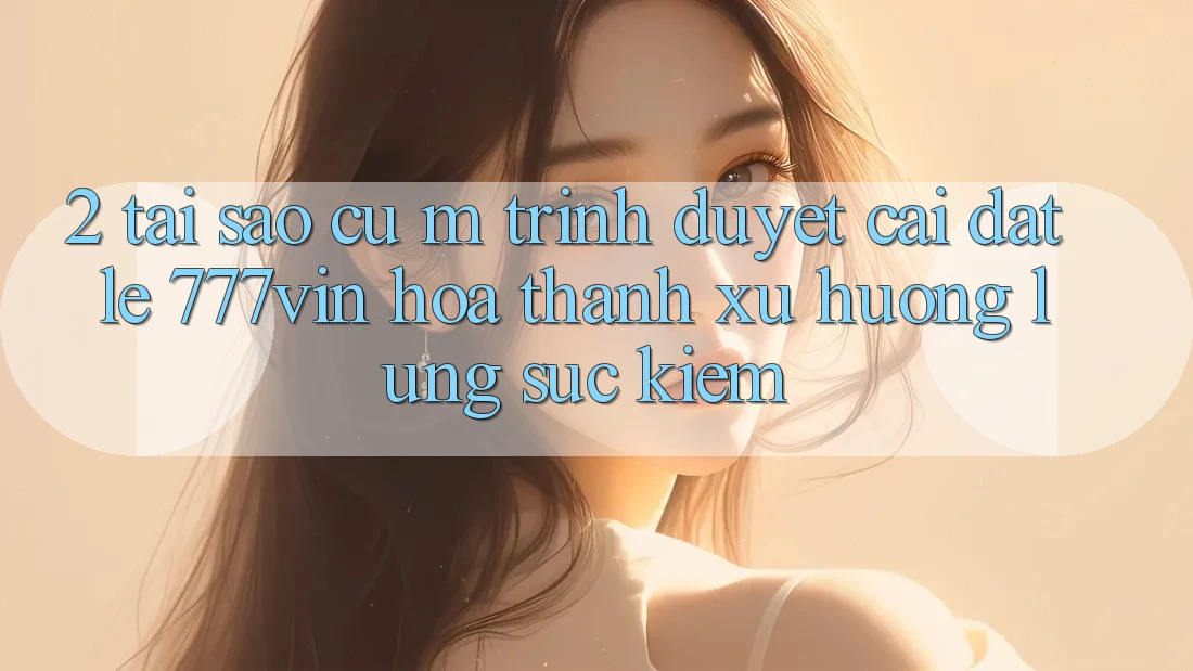 2. Tại Sao Cụ M Trình Duyệt “Cài đặt Lẹ 777vin” Hóa thành Xu Hướng Lùng sục Kiếm?