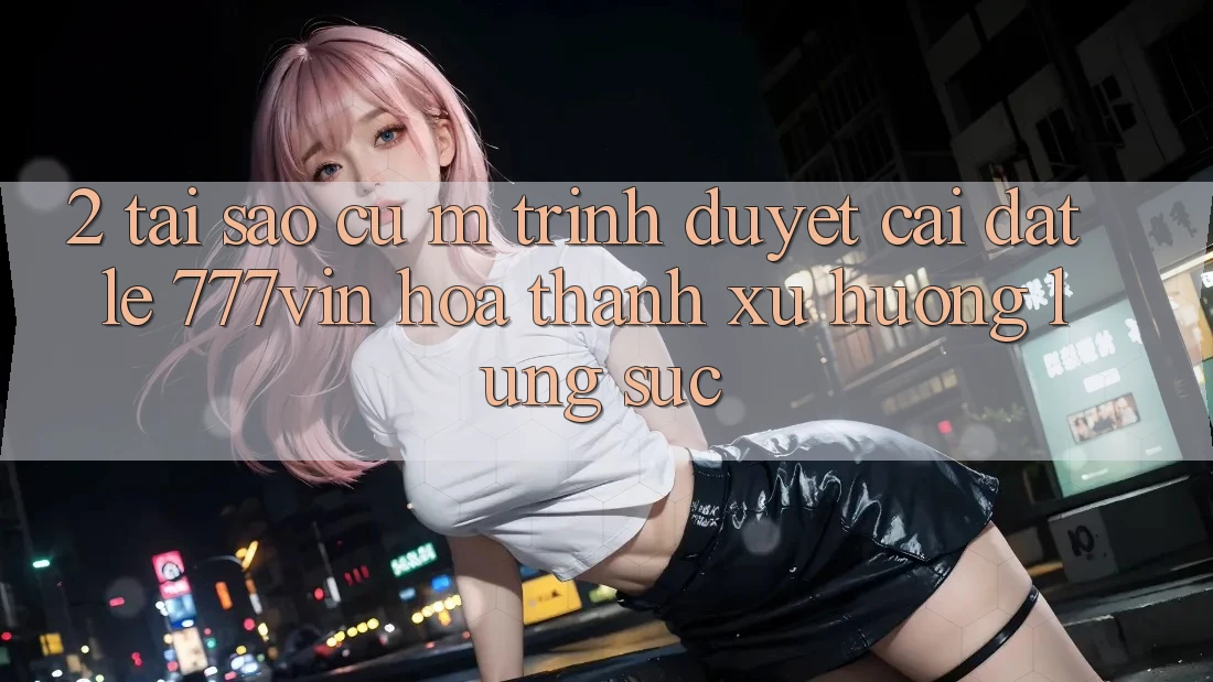 2. Tại Sao Cụ M Trình Duyệt “Cài đặt Lẹ 777vin” Hóa thành Xu Hướng Lùng sục?