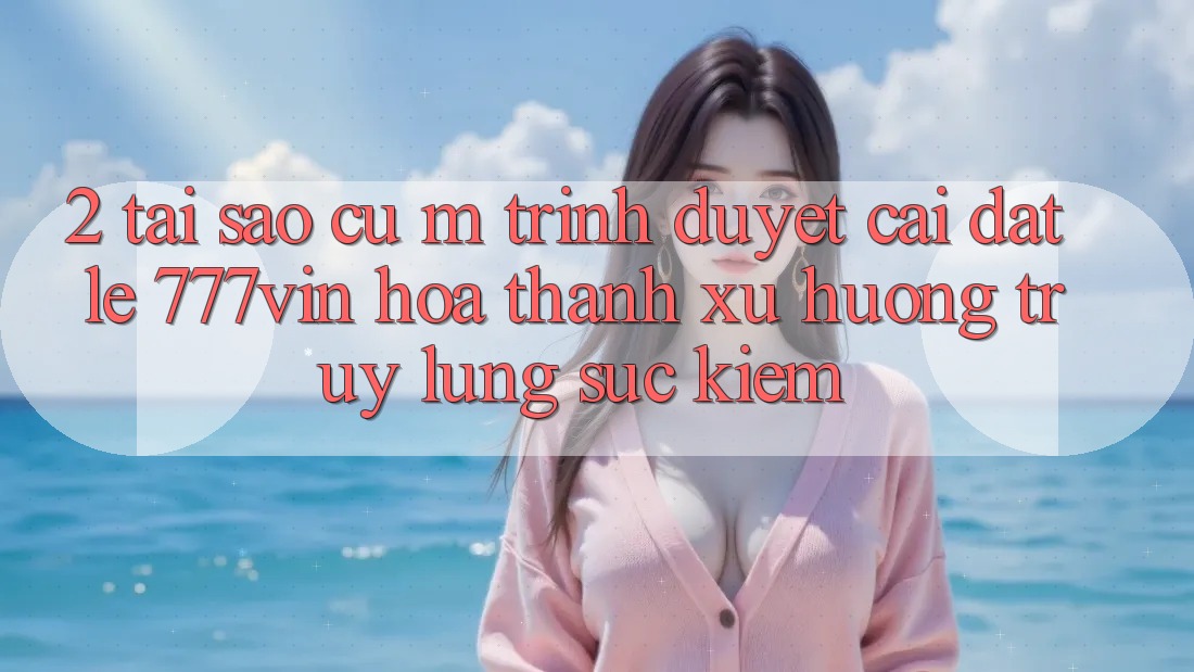 2. Tại Sao Cụ M Trình Duyệt “Cài đặt Lẹ 777vin” Hóa thành Xu Hướng Truy lùng sục Kiếm?