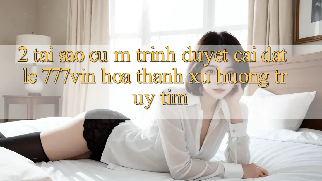 2. Tại Sao Cụ M Trình Duyệt “Cài đặt Lẹ 777vin” Hóa thành Xu Hướng Truy tìm?
