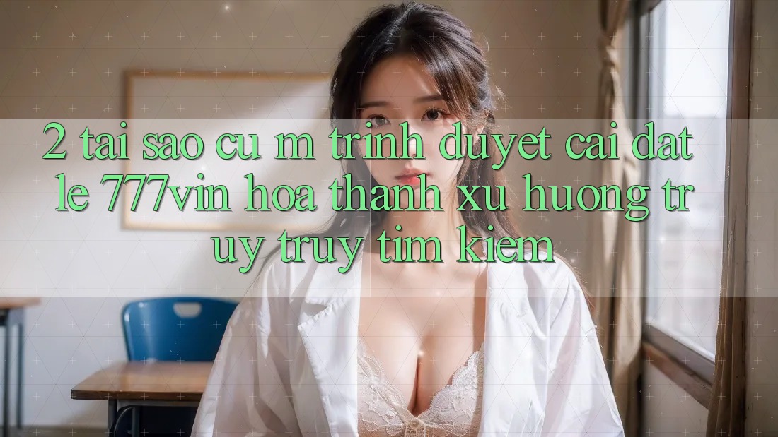 2. Tại Sao Cụ M Trình Duyệt “Cài đặt Lẹ 777vin” Hóa thành Xu Hướng Truy truy tìm Kiếm?