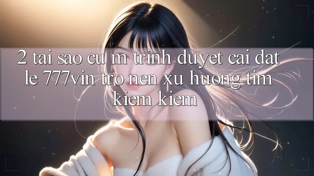 2. Tại Sao Cụ M Trình Duyệt “Cài đặt Lẹ 777vin” Trở nên Xu Hướng Tìm kiếm Kiếm?