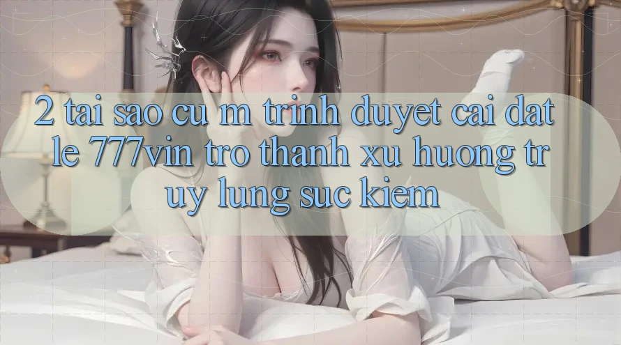 2. Tại Sao Cụ M Trình Duyệt “Cài đặt Lẹ 777vin” Trở Thành Xu Hướng Truy lùng sục Kiếm?