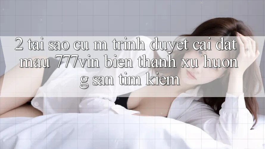 2. Tại Sao Cụ M Trình Duyệt “Cài đặt Mau 777vin” Biến thành Xu Hướng Săn tìm Kiếm?