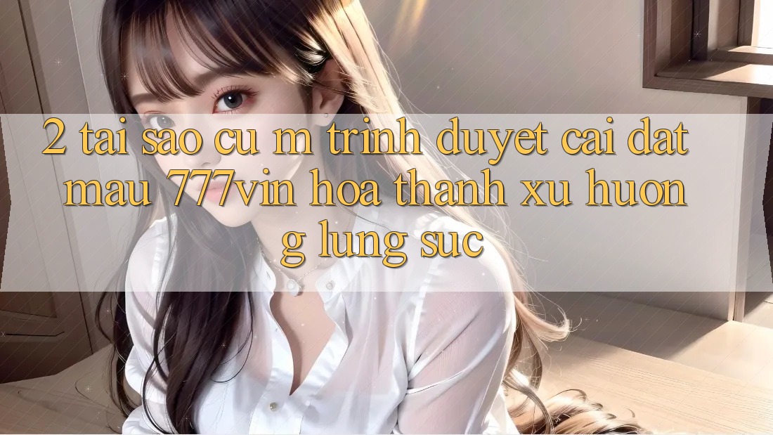 2. Tại Sao Cụ M Trình Duyệt “Cài đặt Mau 777vin” Hóa thành Xu Hướng Lùng sục?