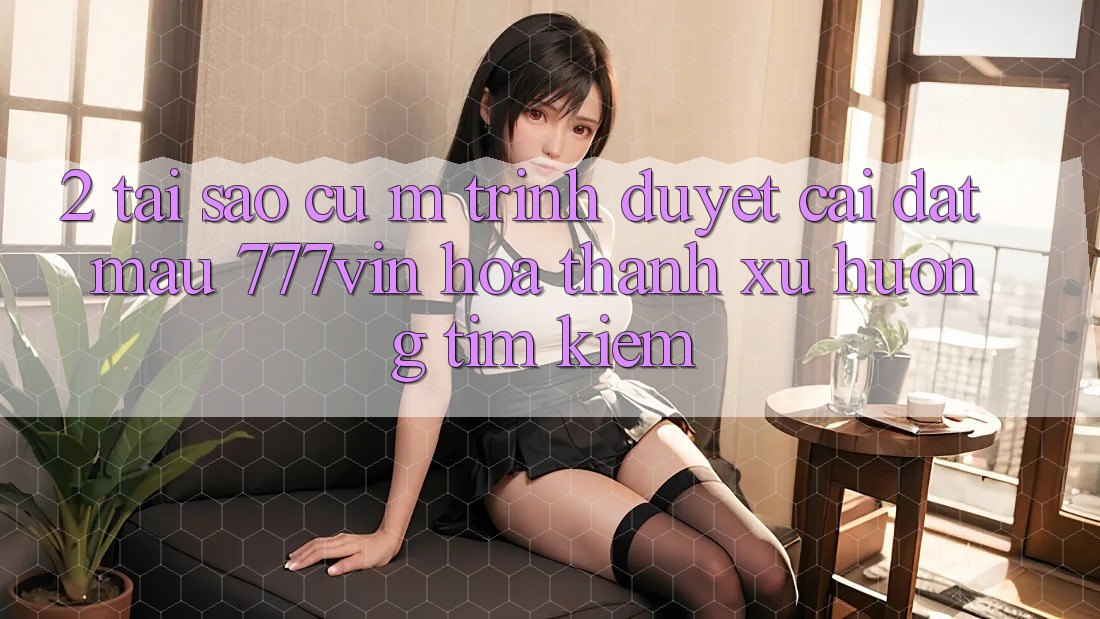 2. Tại Sao Cụ M Trình Duyệt “Cài đặt Mau 777vin” Hóa thành Xu Hướng Tìm Kiếm?