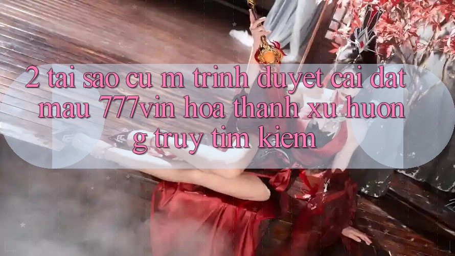 2. Tại Sao Cụ M Trình Duyệt “Cài đặt Mau 777vin” Hóa thành Xu Hướng Truy tìm Kiếm?