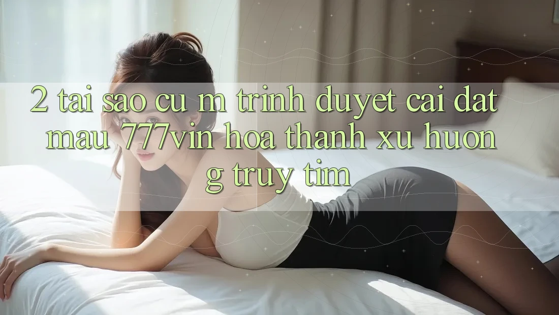 2. Tại Sao Cụ M Trình Duyệt “Cài đặt Mau 777vin” Hóa thành Xu Hướng Truy tìm?