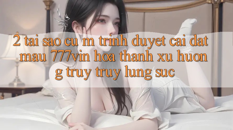 2. Tại Sao Cụ M Trình Duyệt “Cài đặt Mau 777vin” Hóa thành Xu Hướng Truy truy lùng sục?