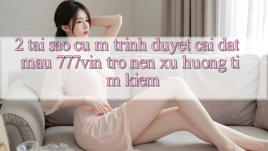 2. Tại Sao Cụ M Trình Duyệt “Cài đặt Mau 777vin” Trở nên Xu Hướng Tìm Kiếm?