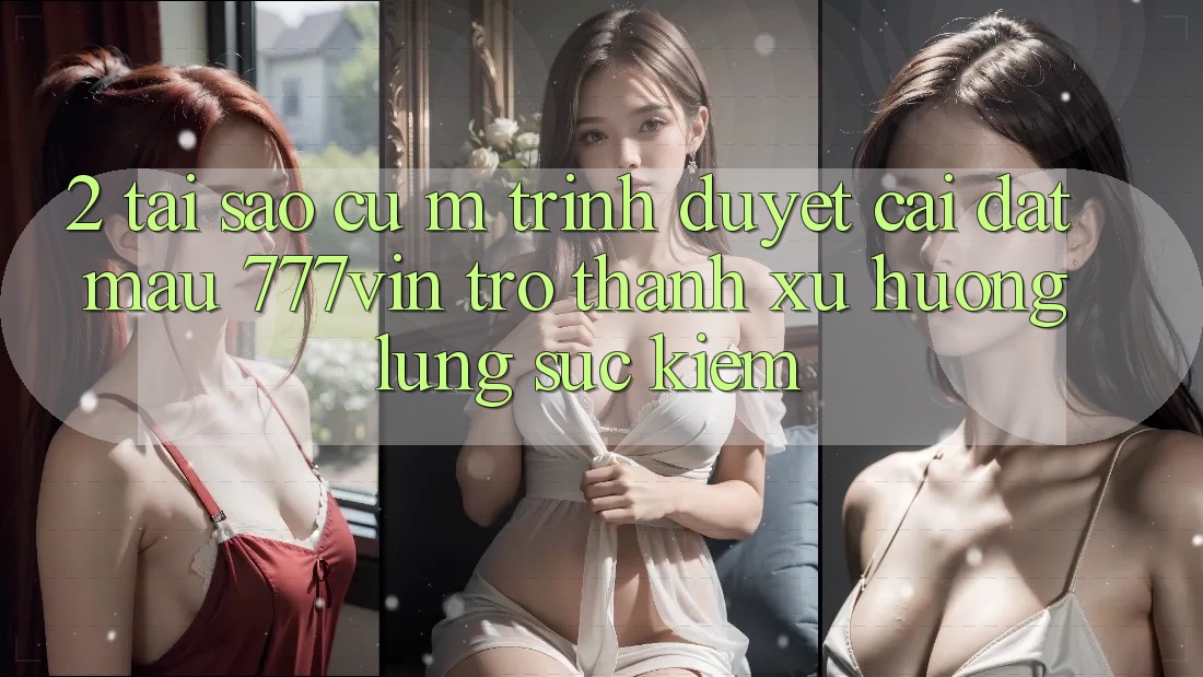 2. Tại Sao Cụ M Trình Duyệt “Cài đặt Mau 777vin” Trở Thành Xu Hướng Lùng sục Kiếm?