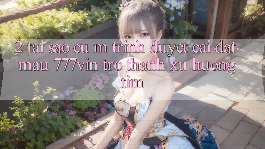 2. Tại Sao Cụ M Trình Duyệt “Cài đặt Mau 777vin” Trở thành Xu Hướng Tìm?