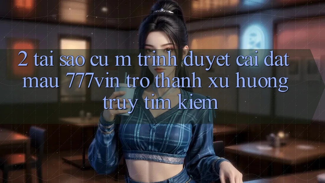2. Tại Sao Cụ M Trình Duyệt “Cài đặt Mau 777vin” Trở Thành Xu Hướng Truy tìm Kiếm?