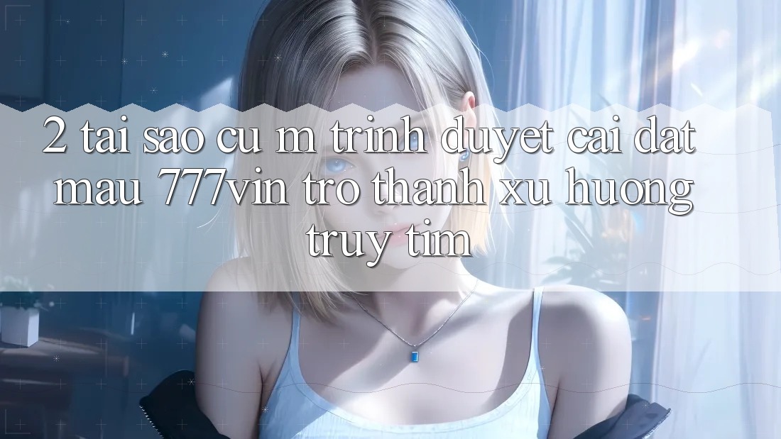 2. Tại Sao Cụ M Trình Duyệt “Cài đặt Mau 777vin” Trở thành Xu Hướng Truy tìm?