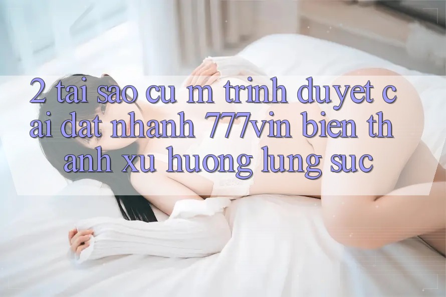 2. Tại Sao Cụ M Trình Duyệt “Cài đặt Nhanh 777vin” Biến thành Xu Hướng Lùng sục?