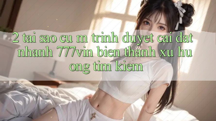 2. Tại Sao Cụ M Trình Duyệt “Cài đặt Nhanh 777vin” Biến thành Xu Hướng Tìm Kiếm?