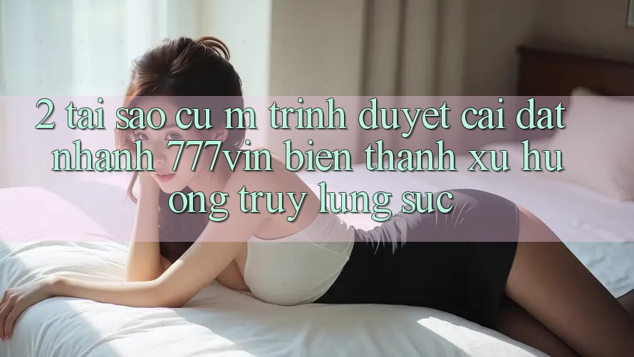 2. Tại Sao Cụ M Trình Duyệt “Cài đặt Nhanh 777vin” Biến thành Xu Hướng Truy lùng sục?