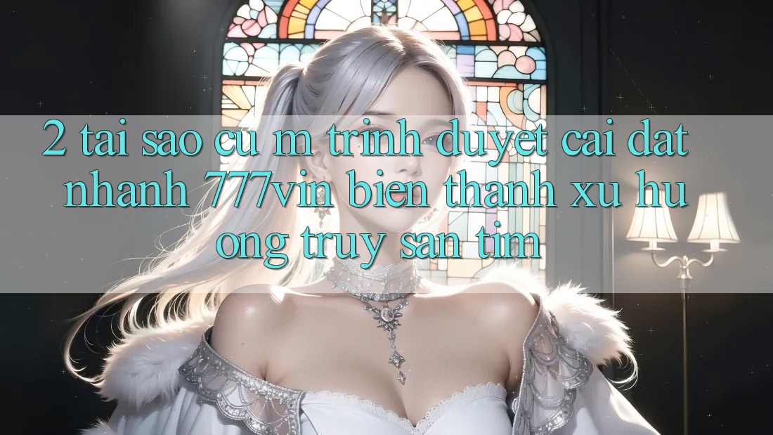 2. Tại Sao Cụ M Trình Duyệt “Cài đặt Nhanh 777vin” Biến thành Xu Hướng Truy săn tìm?