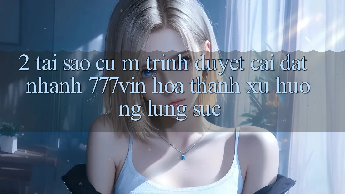 2. Tại Sao Cụ M Trình Duyệt “Cài đặt Nhanh 777vin” Hóa thành Xu Hướng Lùng sục?