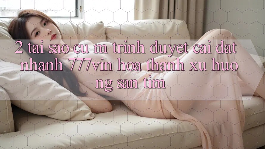 2. Tại Sao Cụ M Trình Duyệt “Cài đặt Nhanh 777vin” Hóa thành Xu Hướng Săn tìm?