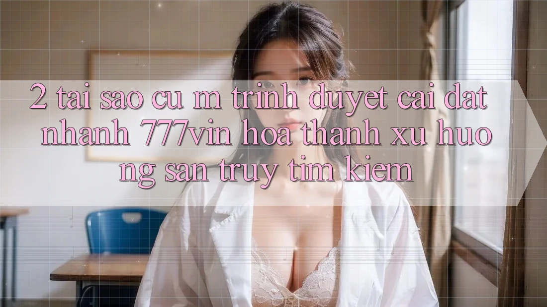 2. Tại Sao Cụ M Trình Duyệt “Cài đặt Nhanh 777vin” Hóa thành Xu Hướng Săn truy tìm Kiếm?