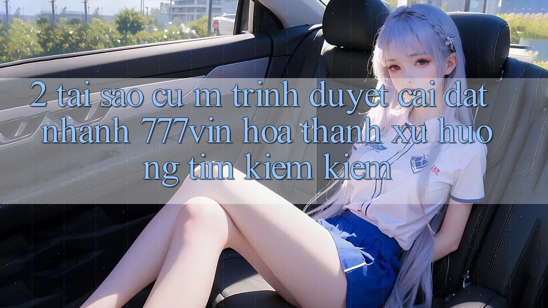 2. Tại Sao Cụ M Trình Duyệt “Cài đặt Nhanh 777vin” Hóa thành Xu Hướng Tìm kiếm Kiếm?
