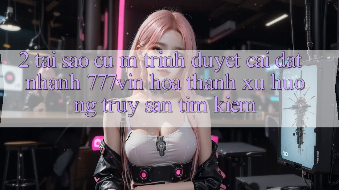 2. Tại Sao Cụ M Trình Duyệt “Cài đặt Nhanh 777vin” Hóa thành Xu Hướng Truy săn tìm Kiếm?