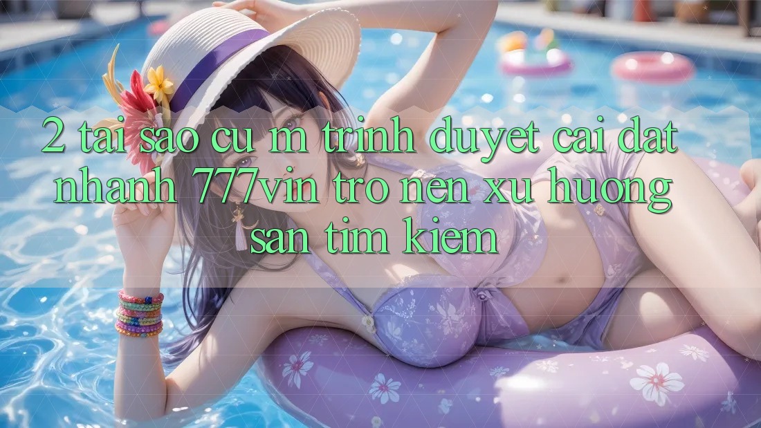 2. Tại Sao Cụ M Trình Duyệt “Cài đặt Nhanh 777vin” Trở nên Xu Hướng Săn tìm Kiếm?