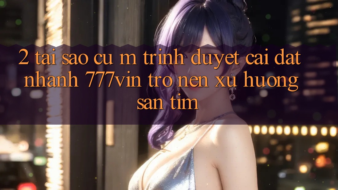 2. Tại Sao Cụ M Trình Duyệt “Cài đặt Nhanh 777vin” Trở nên Xu Hướng Săn tìm?