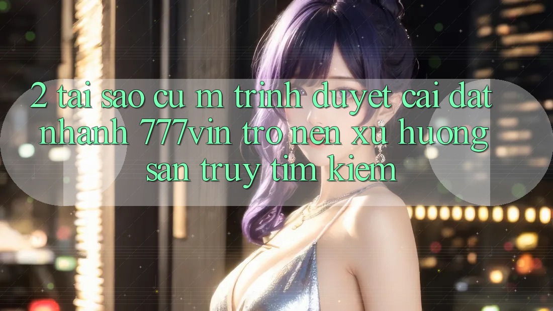 2. Tại Sao Cụ M Trình Duyệt “Cài đặt Nhanh 777vin” Trở nên Xu Hướng Săn truy tìm Kiếm?