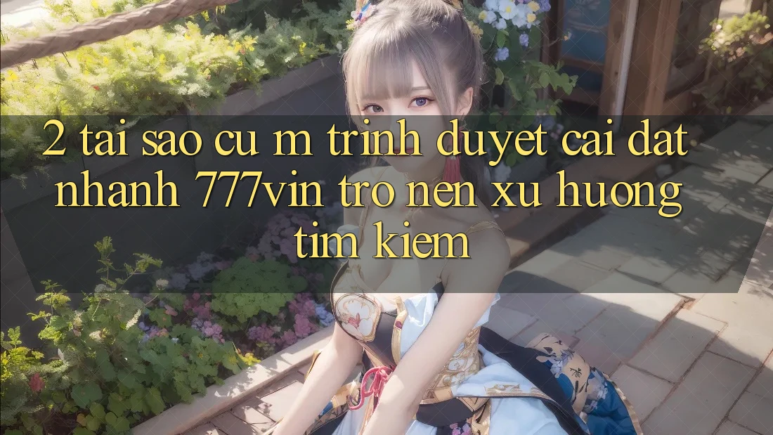 2. Tại Sao Cụ M Trình Duyệt “Cài đặt Nhanh 777vin” Trở nên Xu Hướng Tìm kiếm?