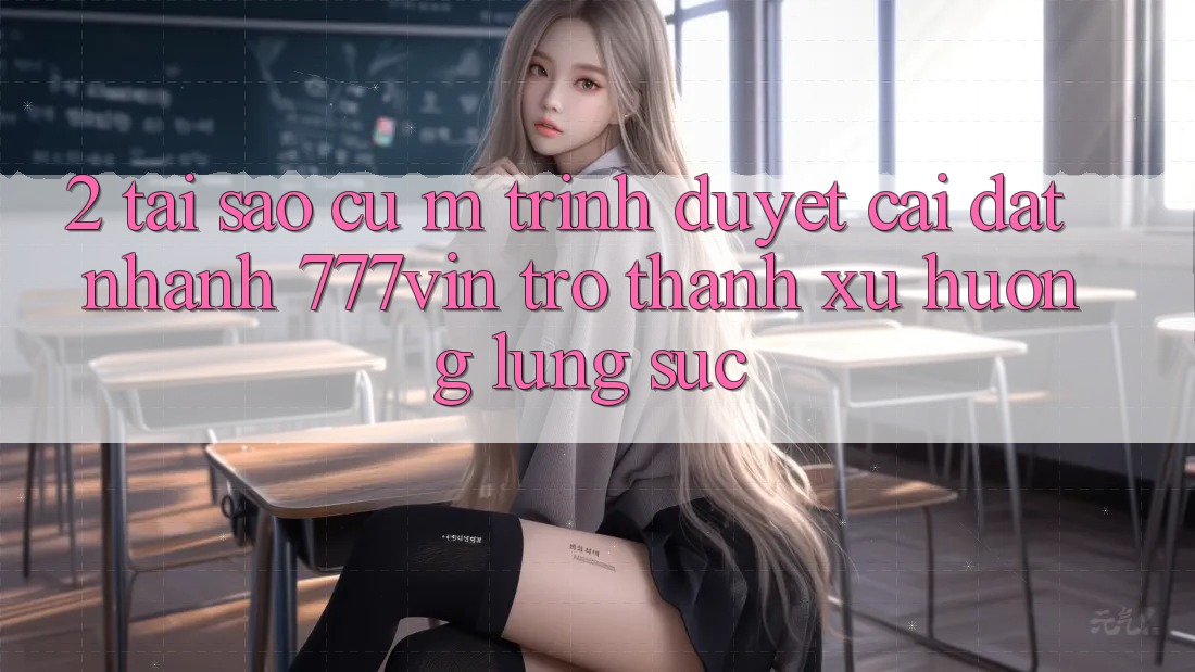 2. Tại Sao Cụ M Trình Duyệt “Cài đặt Nhanh 777vin” Trở Thành Xu Hướng Lùng sục?