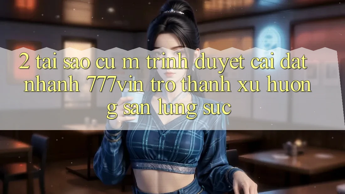 2. Tại Sao Cụ M Trình Duyệt “Cài đặt Nhanh 777vin” Trở thành Xu Hướng Săn lùng sục?