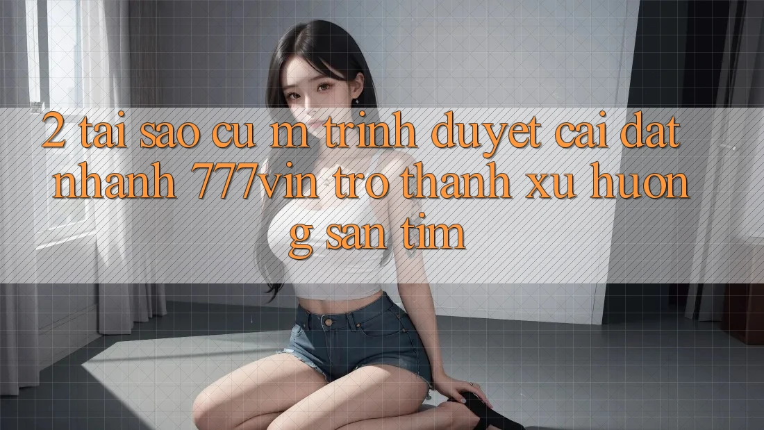 2. Tại Sao Cụ M Trình Duyệt “Cài đặt Nhanh 777vin” Trở Thành Xu Hướng Săn tìm?