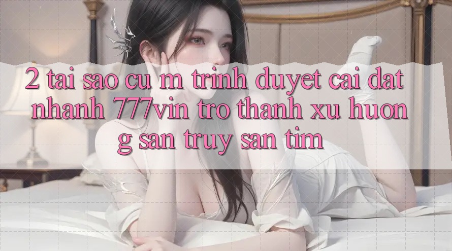 2. Tại Sao Cụ M Trình Duyệt “Cài đặt Nhanh 777vin” Trở Thành Xu Hướng Săn truy săn tìm? 2. Tại Sao Cụ M Trình Duyệt “Cài đặt Nhanh 777vin” Trở Thành Xu Hướng Săn truy săn tìm?